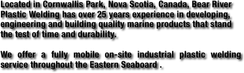 Located in Cornwallis Park, Nova Scotia, Canada, Bear River Plastic Welding has over 25 years experience in developing, engineering and building quality marine products that stand the test of time and durability.  

We offer a fully mobile on-site industrial plastic welding service throughout the Eastern Seaboard .